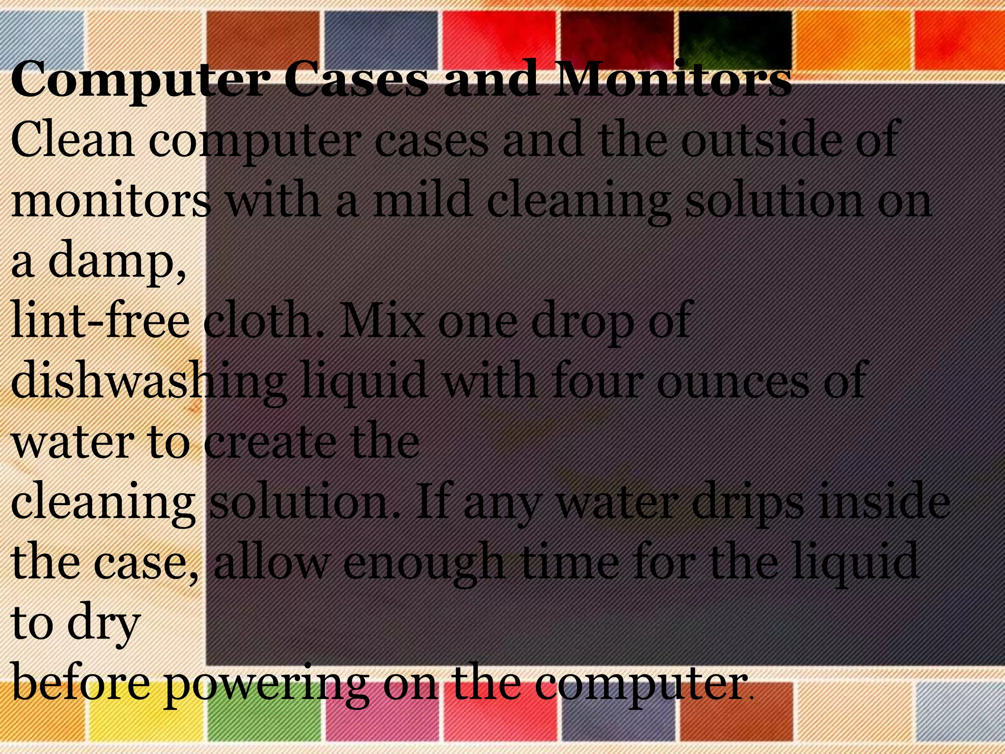 Computer Cases and Monitors
Clean computer cases and the outside of
monitors with a mild cleaning solution on
a damp,
lint-free cloth. Mix one drop of
dishwashing liquid with four ounces of
water to create the
cleaning solution. If any water drips inside
the case, allow enough time for the liquid
to dry
before powering on the computer.
 
