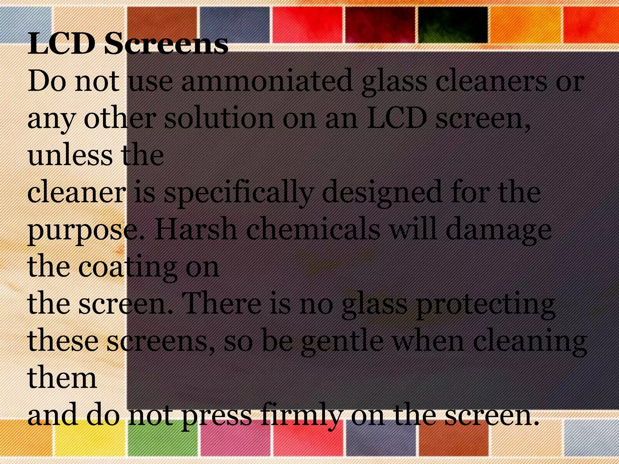 LCD Screens
Do not use ammoniated glass cleaners or
any other solution on an LCD screen,
unless the
cleaner is specifically designed for the
purpose. Harsh chemicals will damage
the coating on
the screen. There is no glass protecting
these screens, so be gentle when cleaning
them
and do not press firmly on the screen.
 