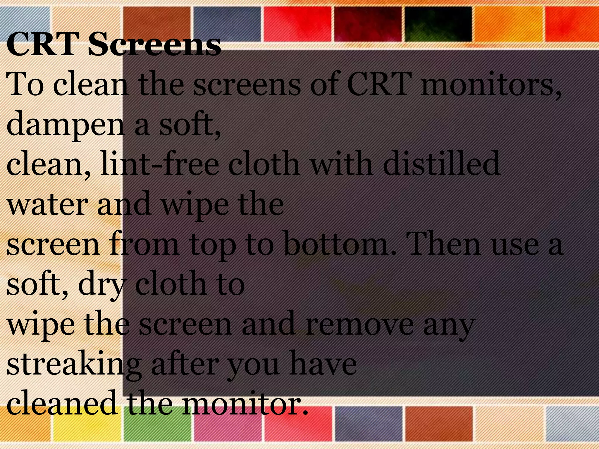 CRT Screens
To clean the screens of CRT monitors,
dampen a soft,
clean, lint-free cloth with distilled
water and wipe the
screen from top to bottom. Then use a
soft, dry cloth to
wipe the screen and remove any
streaking after you have
cleaned the monitor.
 