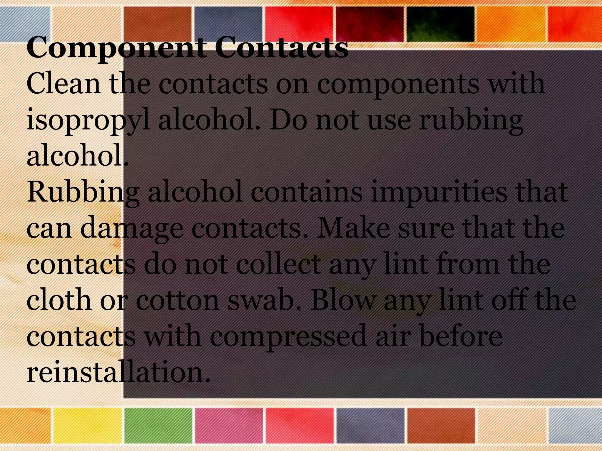 Component Contacts
Clean the contacts on components with
isopropyl alcohol. Do not use rubbing
alcohol.
Rubbing alcohol contains impurities that
can damage contacts. Make sure that the
contacts do not collect any lint from the
cloth or cotton swab. Blow any lint off the
contacts with compressed air before
reinstallation.
 