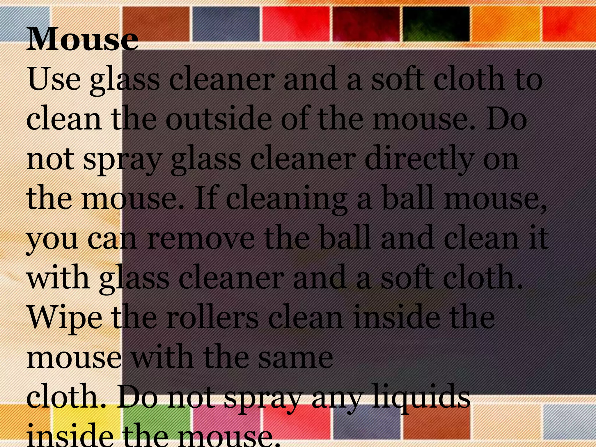Mouse
Use glass cleaner and a soft cloth to
clean the outside of the mouse. Do
not spray glass cleaner directly on
the mouse. If cleaning a ball mouse,
you can remove the ball and clean it
with glass cleaner and a soft cloth.
Wipe the rollers clean inside the
mouse with the same
cloth. Do not spray any liquids
 