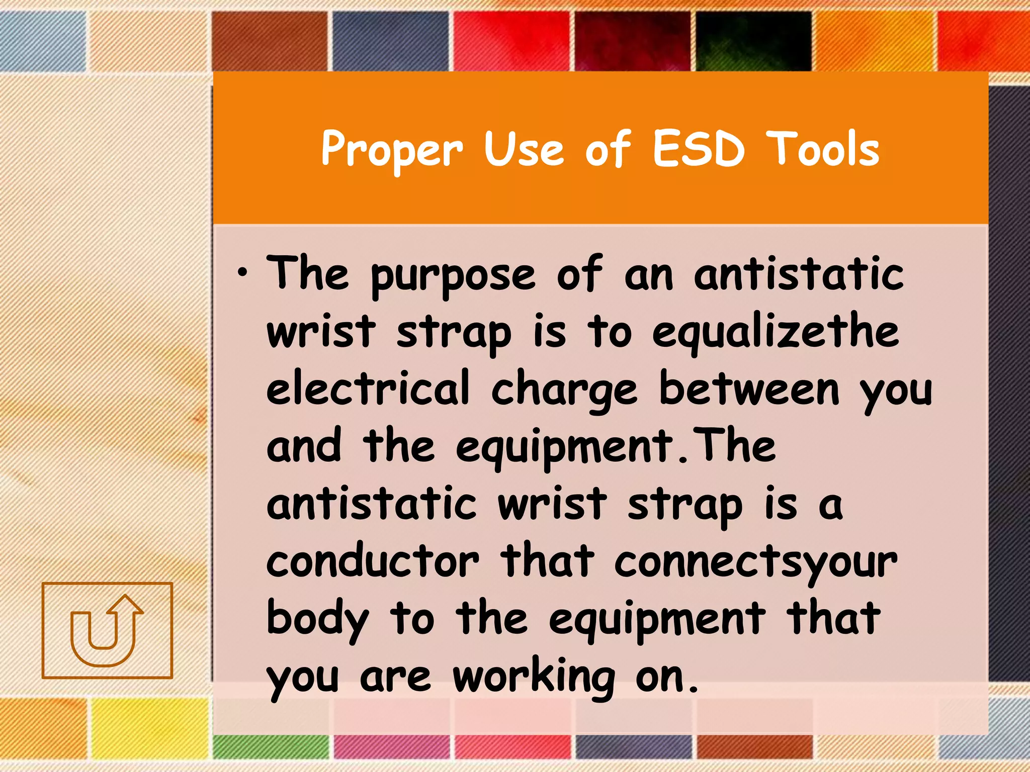 Proper Use of ESD Tools
• The purpose of an antistatic
wrist strap is to equalizethe
electrical charge between you
and the equipment.The
antistatic wrist strap is a
conductor that connectsyour
body to the equipment that
you are working on.
 