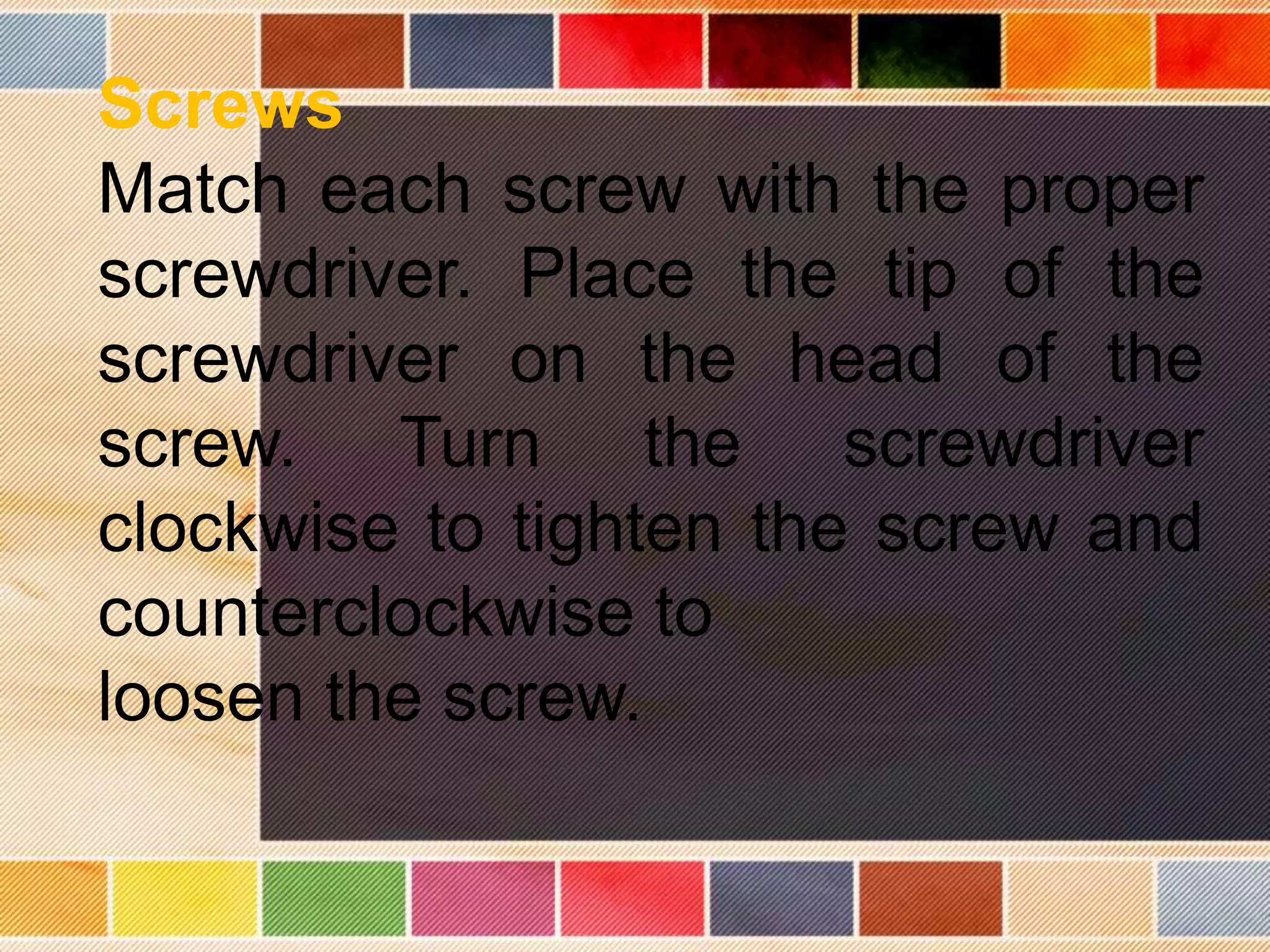 Screws
Match each screw with the proper
screwdriver. Place the tip of the
screwdriver on the head of the
screw. Turn the screwdriver
clockwise to tighten the screw and
counterclockwise to
loosen the screw.
 