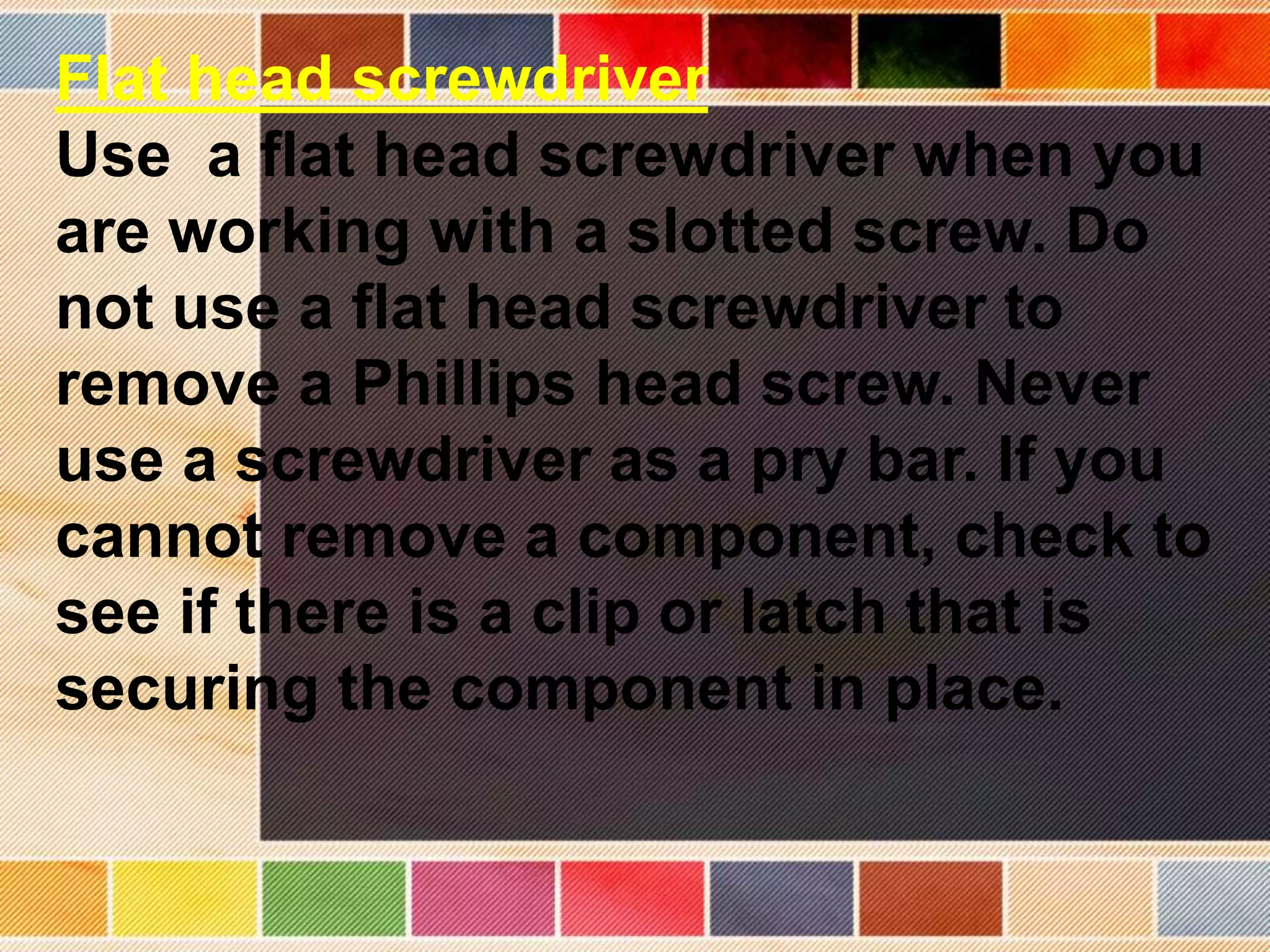 Flat head screwdriver
Use a flat head screwdriver when you
are working with a slotted screw. Do
not use a flat head screwdriver to
remove a Phillips head screw. Never
use a screwdriver as a pry bar. If you
cannot remove a component, check to
see if there is a clip or latch that is
securing the component in place.
 