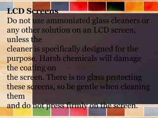 LCD Screens
Do not use ammoniated glass cleaners or
any other solution on an LCD screen,
unless the
cleaner is specifically designed for the
purpose. Harsh chemicals will damage
the coating on
the screen. There is no glass protecting
these screens, so be gentle when cleaning
them
and do not press firmly on the screen.
 