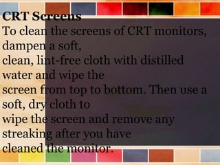 CRT Screens
To clean the screens of CRT monitors,
dampen a soft,
clean, lint-free cloth with distilled
water and wipe the
screen from top to bottom. Then use a
soft, dry cloth to
wipe the screen and remove any
streaking after you have
cleaned the monitor.
 
