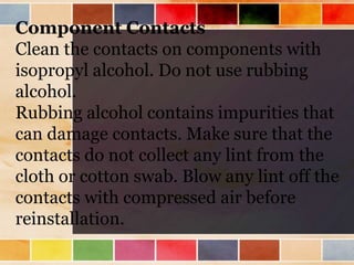 Component Contacts
Clean the contacts on components with
isopropyl alcohol. Do not use rubbing
alcohol.
Rubbing alcohol contains impurities that
can damage contacts. Make sure that the
contacts do not collect any lint from the
cloth or cotton swab. Blow any lint off the
contacts with compressed air before
reinstallation.
 