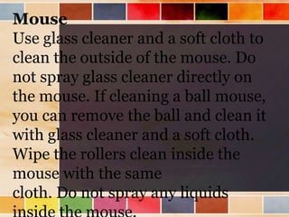 Mouse
Use glass cleaner and a soft cloth to
clean the outside of the mouse. Do
not spray glass cleaner directly on
the mouse. If cleaning a ball mouse,
you can remove the ball and clean it
with glass cleaner and a soft cloth.
Wipe the rollers clean inside the
mouse with the same
cloth. Do not spray any liquids
 