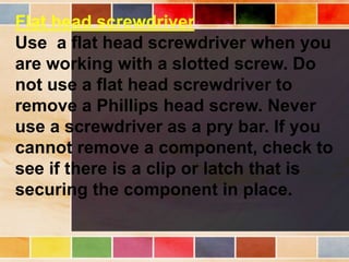 Flat head screwdriver
Use a flat head screwdriver when you
are working with a slotted screw. Do
not use a flat head screwdriver to
remove a Phillips head screw. Never
use a screwdriver as a pry bar. If you
cannot remove a component, check to
see if there is a clip or latch that is
securing the component in place.
 