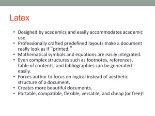 Latex
• Designed by academics and easily accommodates academic
use.
• Professionally crafted predefined layouts make a document
really look as if “printed.”
• Mathematical symbols and equations are easily integrated.
• Even complex structures such as footnotes, references,
table of contents, and bibliographies can be generated
easily.
• Forces author to focus on logical instead of aesthetic
structure of a document.
• Creates more beautiful documents.
• Portable, compatible, flexible, versatile, and cheap (or free)!
 