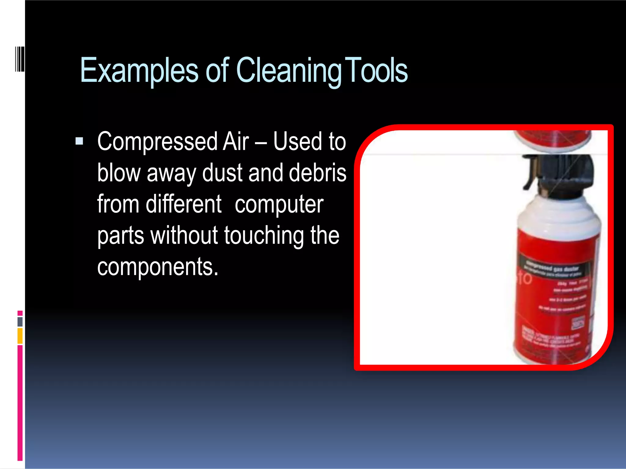  Compressed Air – Used to
blow away dust and debris
from different computer
parts without touching the
components.
Examples of CleaningTools
 