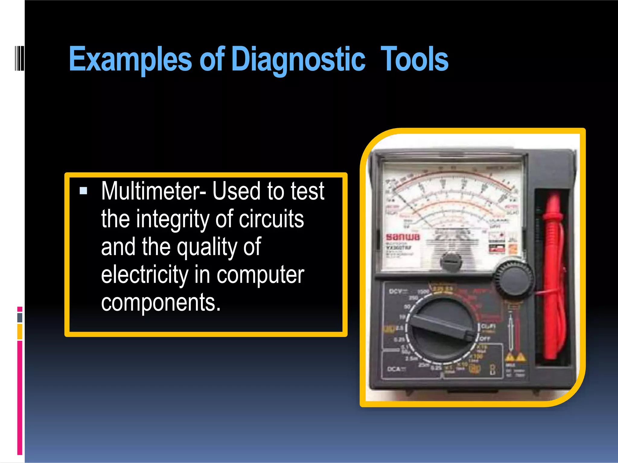 Examples of Diagnostic Tools
 Multimeter- Used to test
the integrity of circuits
and the quality of
electricity in computer
components.
 