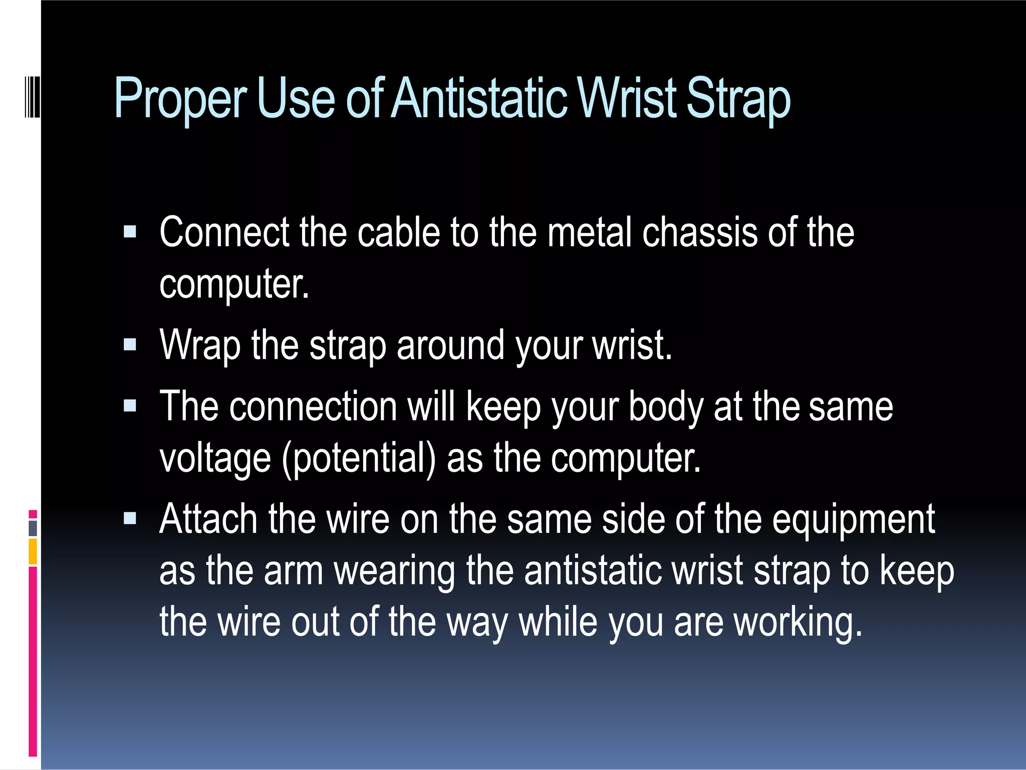 ProperUse ofAntistaticWristStrap
 Connect the cable to the metal chassis of the
computer.
 Wrap the strap around your wrist.
 The connection will keep your body at the same
voltage (potential) as the computer.
 Attach the wire on the same side of the equipment
as the arm wearing the antistatic wrist strap to keep
the wire out of the way while you are working.
 