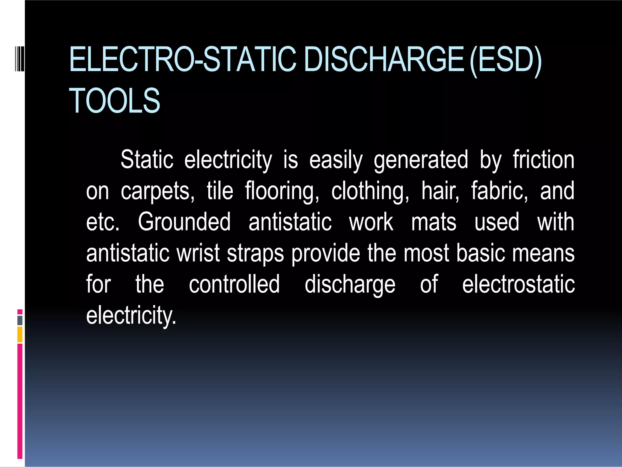 ELECTRO-STATIC DISCHARGE(ESD)
TOOLS
Static electricity is easily generated by friction
on carpets, tile flooring, clothing, hair, fabric, and
etc. Grounded antistatic work mats used with
antistatic wrist straps provide the most basic means
for the controlled discharge of electrostatic
electricity.
 