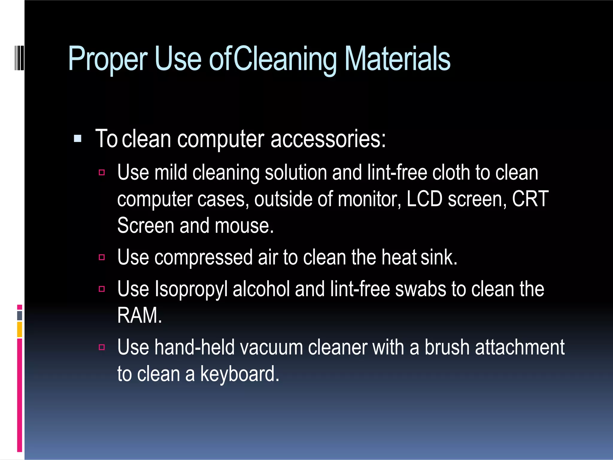  Toclean computer accessories:
 Use mild cleaning solution and lint-free cloth to clean
computer cases, outside of monitor, LCD screen, CRT
Screen and mouse.
 Use compressed air to clean the heat sink.
 Use Isopropyl alcohol and lint-free swabs to clean the
RAM.
 Use hand-held vacuum cleaner with a brush attachment
to clean a keyboard.
Proper Use ofCleaning Materials
 