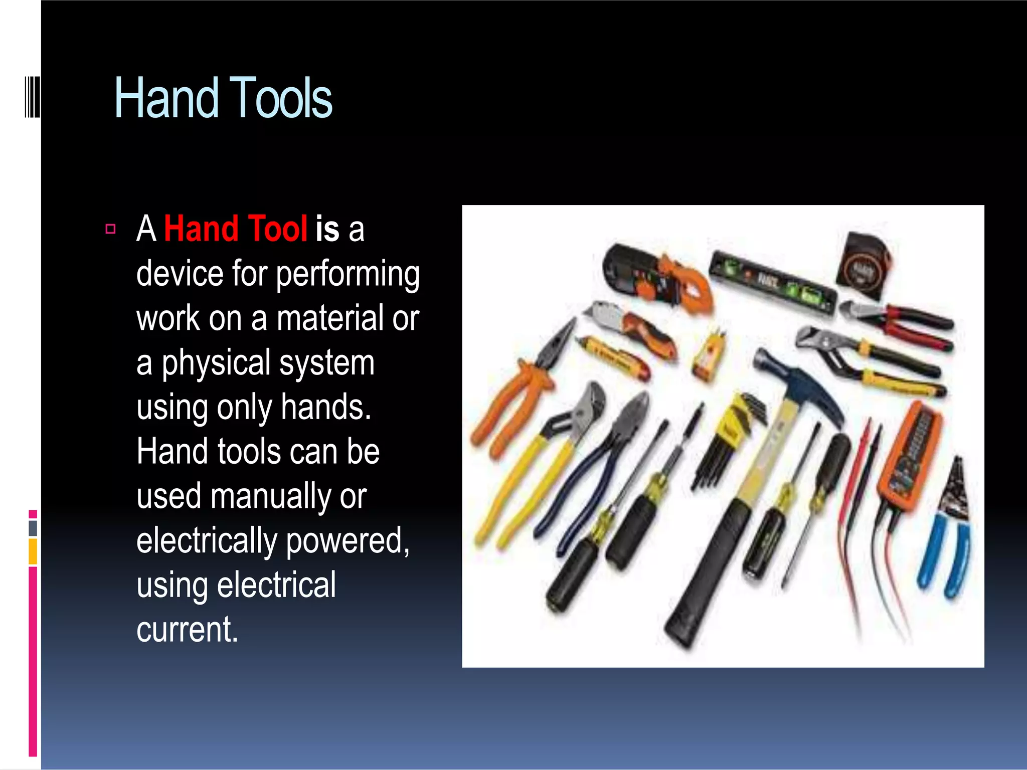 HandTools
 A Hand Tool is a
device for performing
work on a material or
a physical system
using only hands.
Hand tools can be
used manually or
electrically powered,
using electrical
current.
 