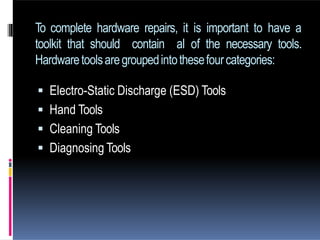 To complete hardware repairs, it is important to have a
toolkit that should contain al of the necessary tools.
Hardwaretoolsaregroupedintothesefourcategories:
 Electro-Static Discharge (ESD) Tools
 Hand Tools
 Cleaning Tools
 Diagnosing Tools
 