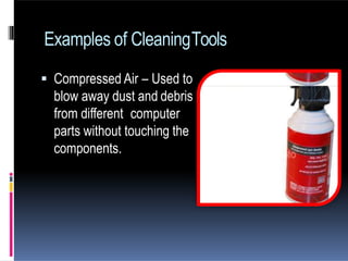  Compressed Air – Used to
blow away dust and debris
from different computer
parts without touching the
components.
Examples of CleaningTools
 