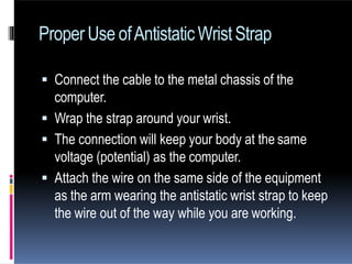 ProperUse ofAntistaticWristStrap
 Connect the cable to the metal chassis of the
computer.
 Wrap the strap around your wrist.
 The connection will keep your body at the same
voltage (potential) as the computer.
 Attach the wire on the same side of the equipment
as the arm wearing the antistatic wrist strap to keep
the wire out of the way while you are working.
 