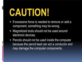  If excessive force is needed to remove or add a
component, something may be wrong.
 Magnetized tools should not be used around
electronic devices.
 Pencils should not be used inside the computer
because the pencil lead can act a conductor and
may damage the computer components.
 