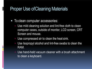  Toclean computer accessories:
 Use mild cleaning solution and lint-free cloth to clean
computer cases, outside of monitor, LCD screen, CRT
Screen and mouse.
 Use compressed air to clean the heat sink.
 Use Isopropyl alcohol and lint-free swabs to clean the
RAM.
 Use hand-held vacuum cleaner with a brush attachment
to clean a keyboard.
Proper Use ofCleaning Materials
 