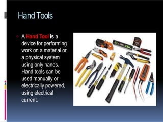 HandTools
 A Hand Tool is a
device for performing
work on a material or
a physical system
using only hands.
Hand tools can be
used manually or
electrically powered,
using electrical
current.
 