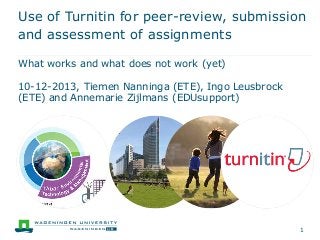 Use of Turnitin for peer-review, submission
and assessment of assignments
What works and what does not work (yet)
10-12-2013, Tiemen Nanninga (ETE), Ingo Leusbrock
(ETE) and Annemarie Zijlmans (EDUsupport)

1

 