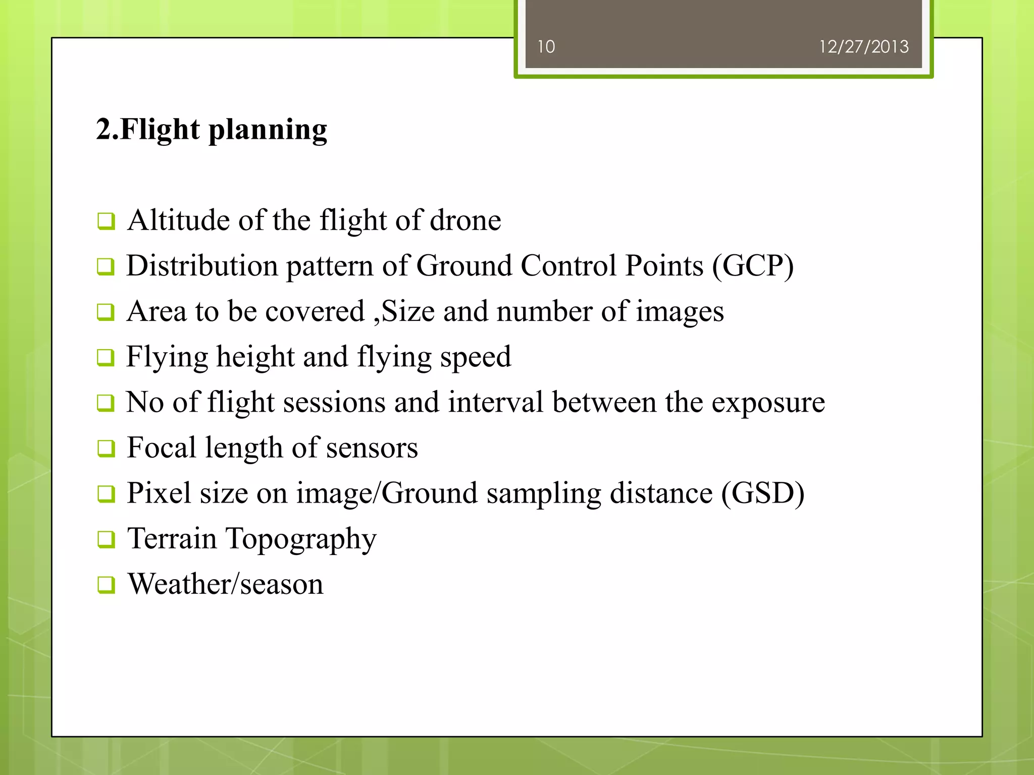 10

12/27/2013

2.Flight planning
Altitude of the flight of drone
 Distribution pattern of Ground Control Points (GCP)
 Area to be covered ,Size and number of images
 Flying height and flying speed
 No of flight sessions and interval between the exposure
 Focal length of sensors
 Pixel size on image/Ground sampling distance (GSD)
 Terrain Topography
 Weather/season


 