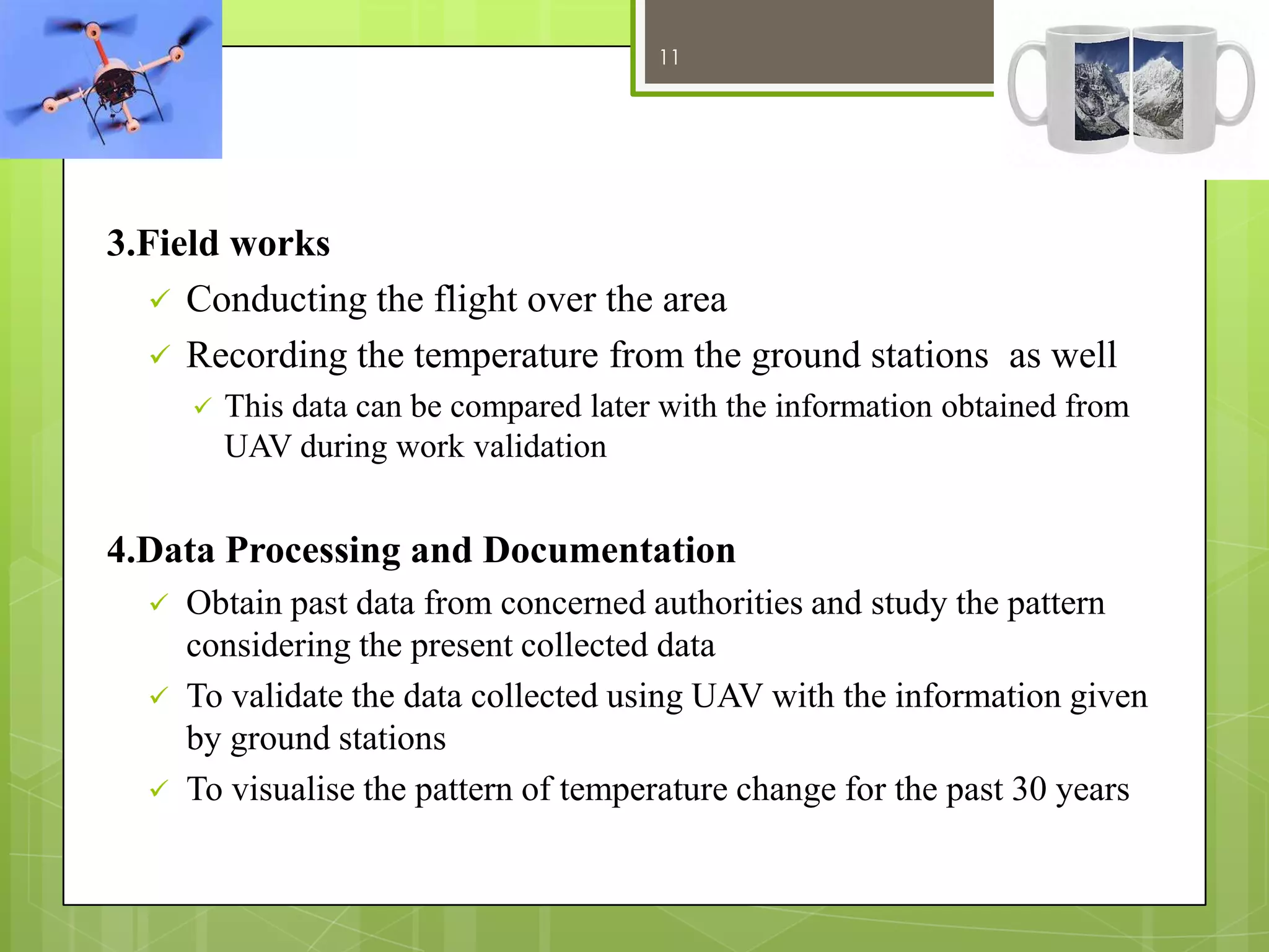 11

12/27/2013

3.Field works
 Conducting the flight over the area
 Recording the temperature from the ground stations as well


This data can be compared later with the information obtained from
UAV during work validation

4.Data Processing and Documentation




Obtain past data from concerned authorities and study the pattern
considering the present collected data
To validate the data collected using UAV with the information given
by ground stations
To visualise the pattern of temperature change for the past 30 years

 