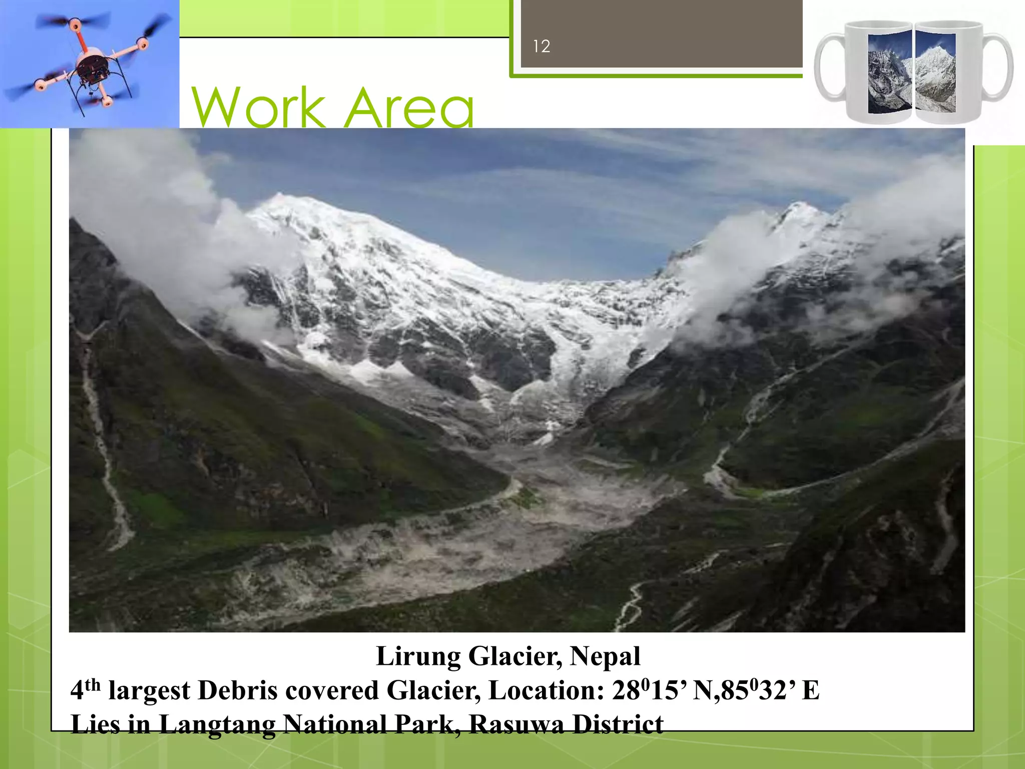 12

12/27/2013

Work Area

Lirung Glacier, Nepal
4th largest Debris covered Glacier, Location: 28015’ N,85032’ E
Lies in Langtang National Park, Rasuwa District

 