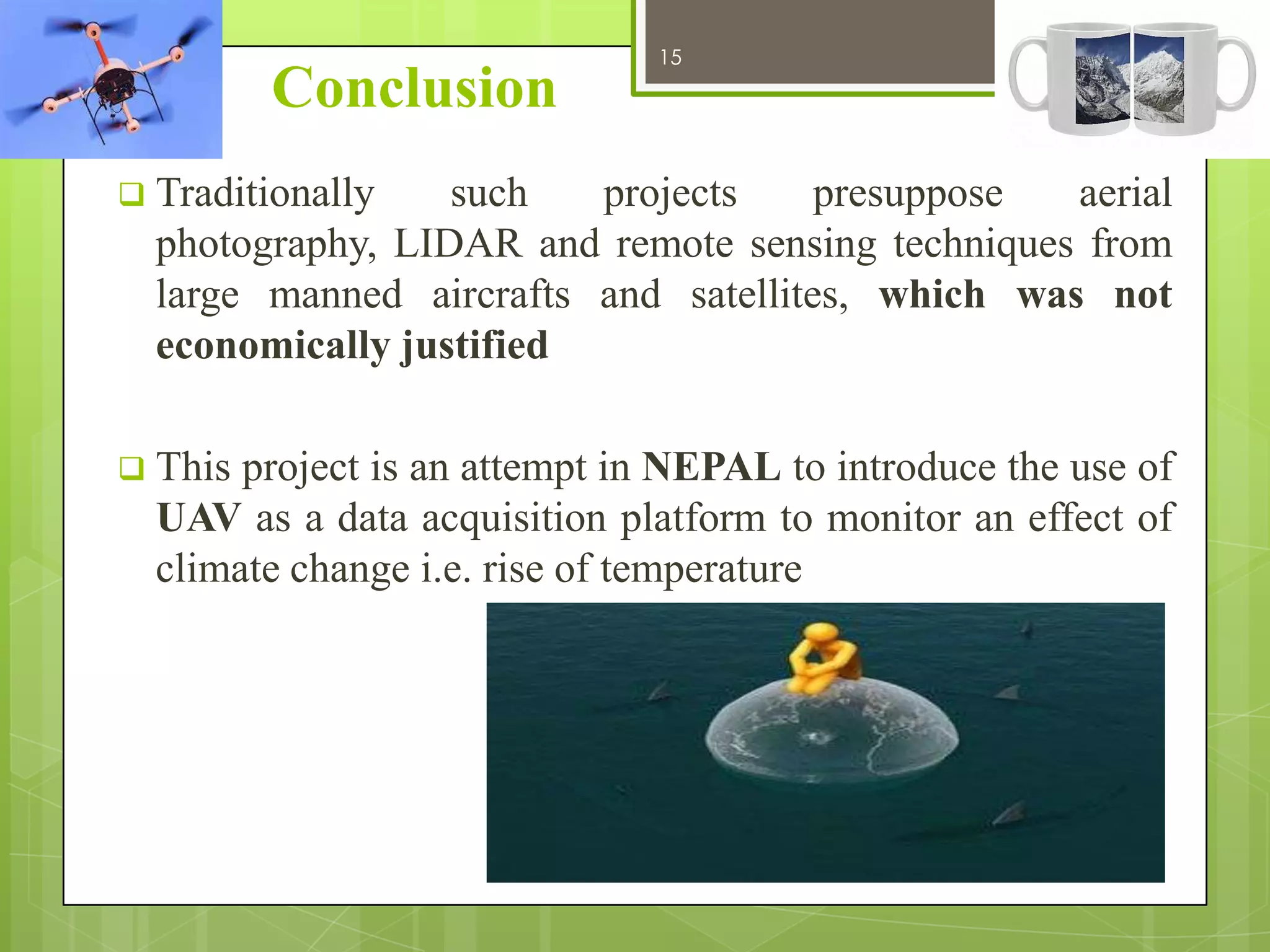 Conclusion

15

12/27/2013

 Traditionally

such
projects
presuppose
aerial
photography, LIDAR and remote sensing techniques from
large manned aircrafts and satellites, which was not
economically justified

 This

project is an attempt in NEPAL to introduce the use of
UAV as a data acquisition platform to monitor an effect of
climate change i.e. rise of temperature

 