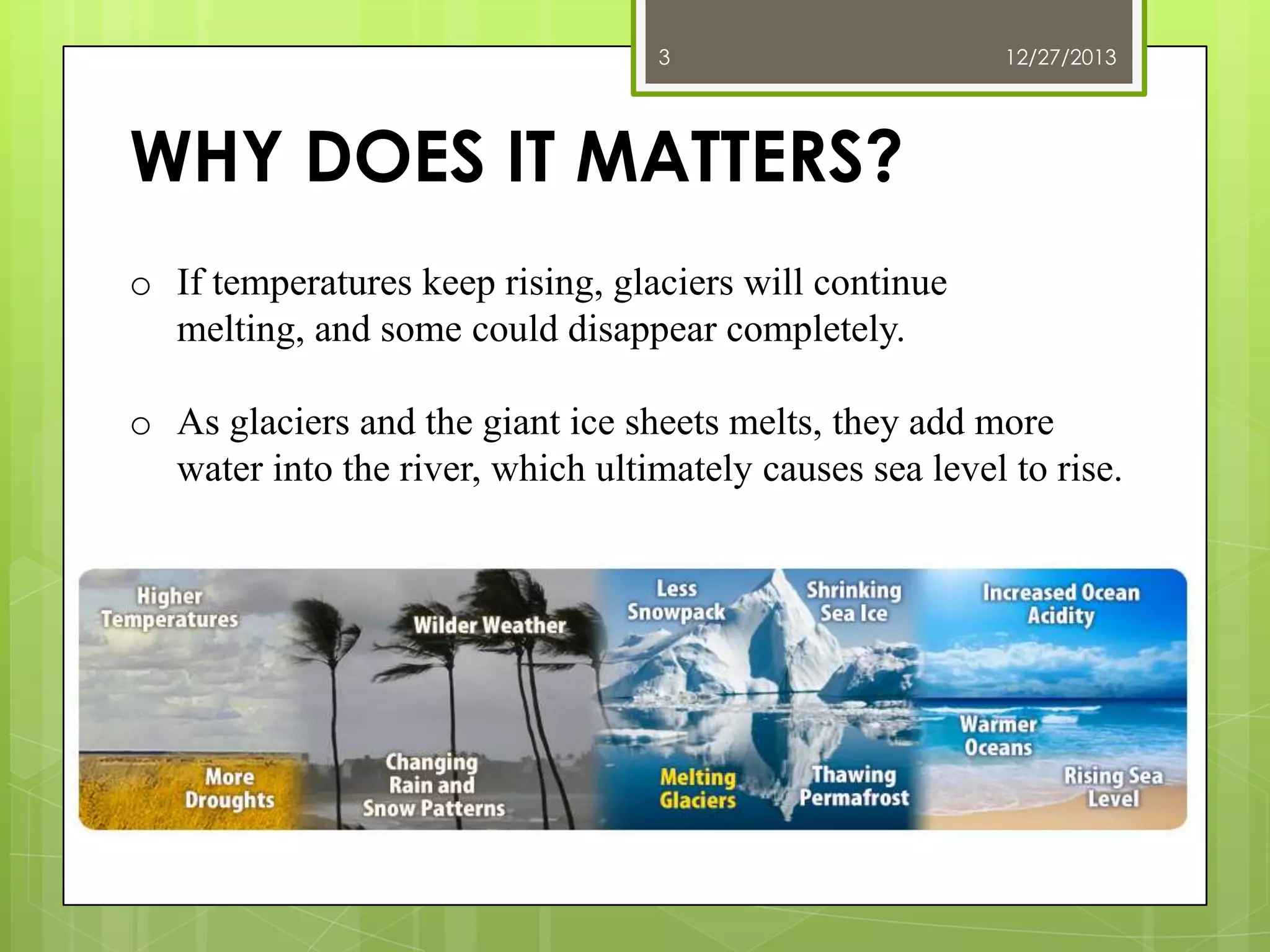 3

12/27/2013

WHY DOES IT MATTERS?
o If temperatures keep rising, glaciers will continue
melting, and some could disappear completely.
o As glaciers and the giant ice sheets melts, they add more
water into the river, which ultimately causes sea level to rise.

 