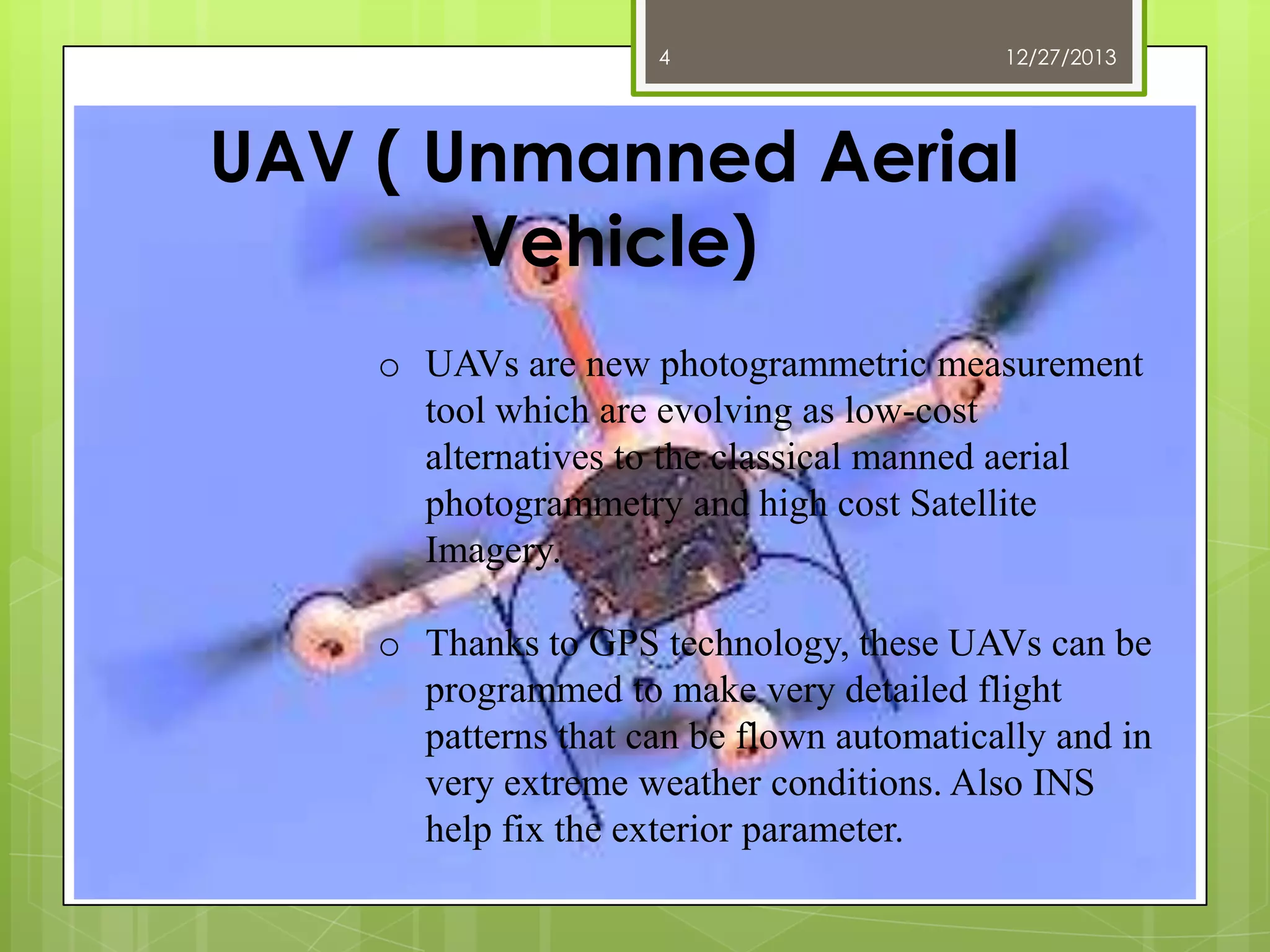 4

12/27/2013

UAV ( Unmanned Aerial
Vehicle)
o UAVs are new photogrammetric measurement
tool which are evolving as low-cost
alternatives to the classical manned aerial
photogrammetry and high cost Satellite
Imagery.
o Thanks to GPS technology, these UAVs can be
programmed to make very detailed flight
patterns that can be flown automatically and in
very extreme weather conditions. Also INS
help fix the exterior parameter.

 