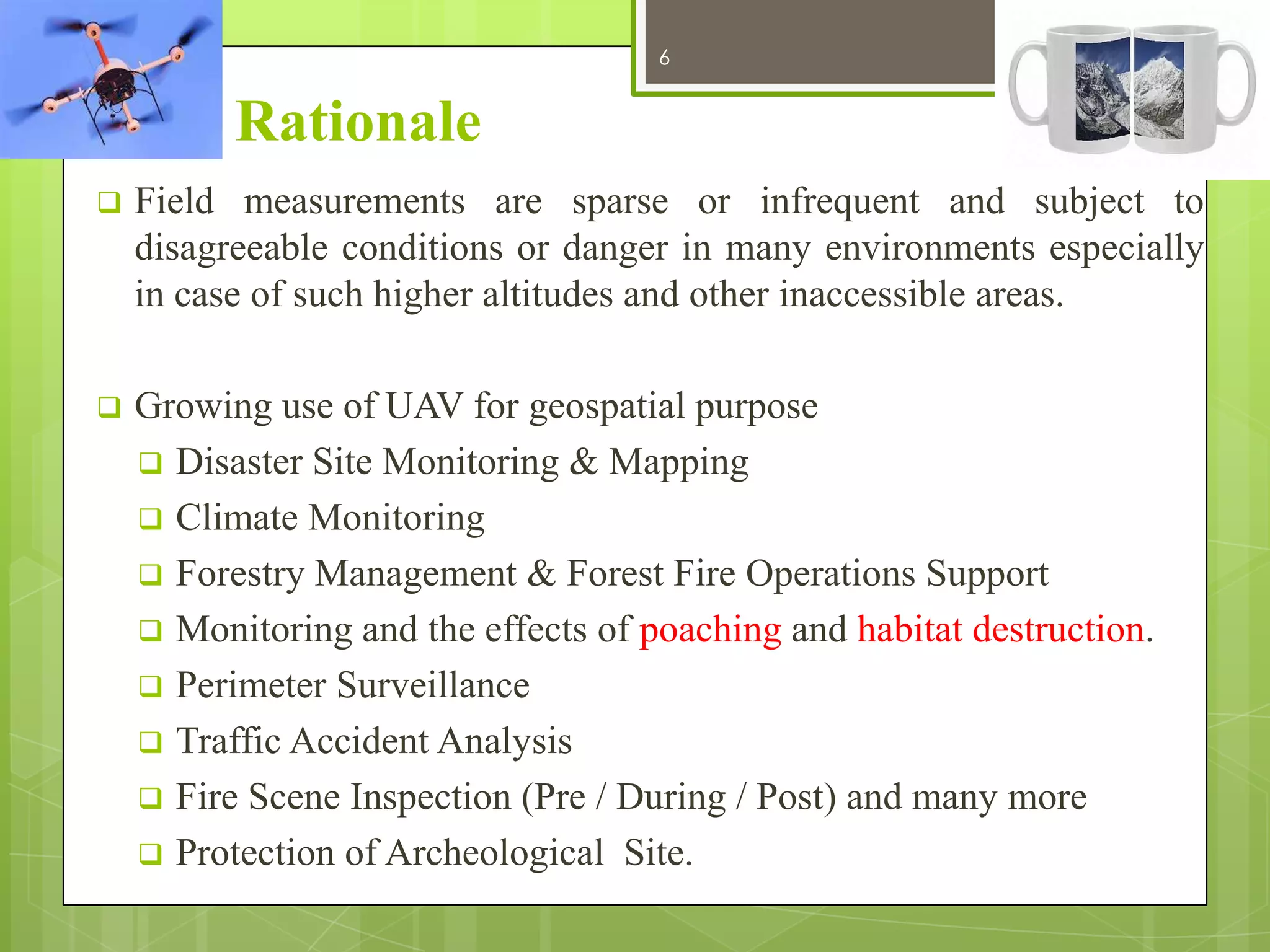 6

12/27/2013

Rationale


Field measurements are sparse or infrequent and subject to
disagreeable conditions or danger in many environments especially
in case of such higher altitudes and other inaccessible areas.



Growing use of UAV for geospatial purpose
 Disaster Site Monitoring & Mapping
 Climate Monitoring
 Forestry Management & Forest Fire Operations Support
 Monitoring and the effects of poaching and habitat destruction.
 Perimeter Surveillance
 Traffic Accident Analysis
 Fire Scene Inspection (Pre / During / Post) and many more
 Protection of Archeological Site.

 