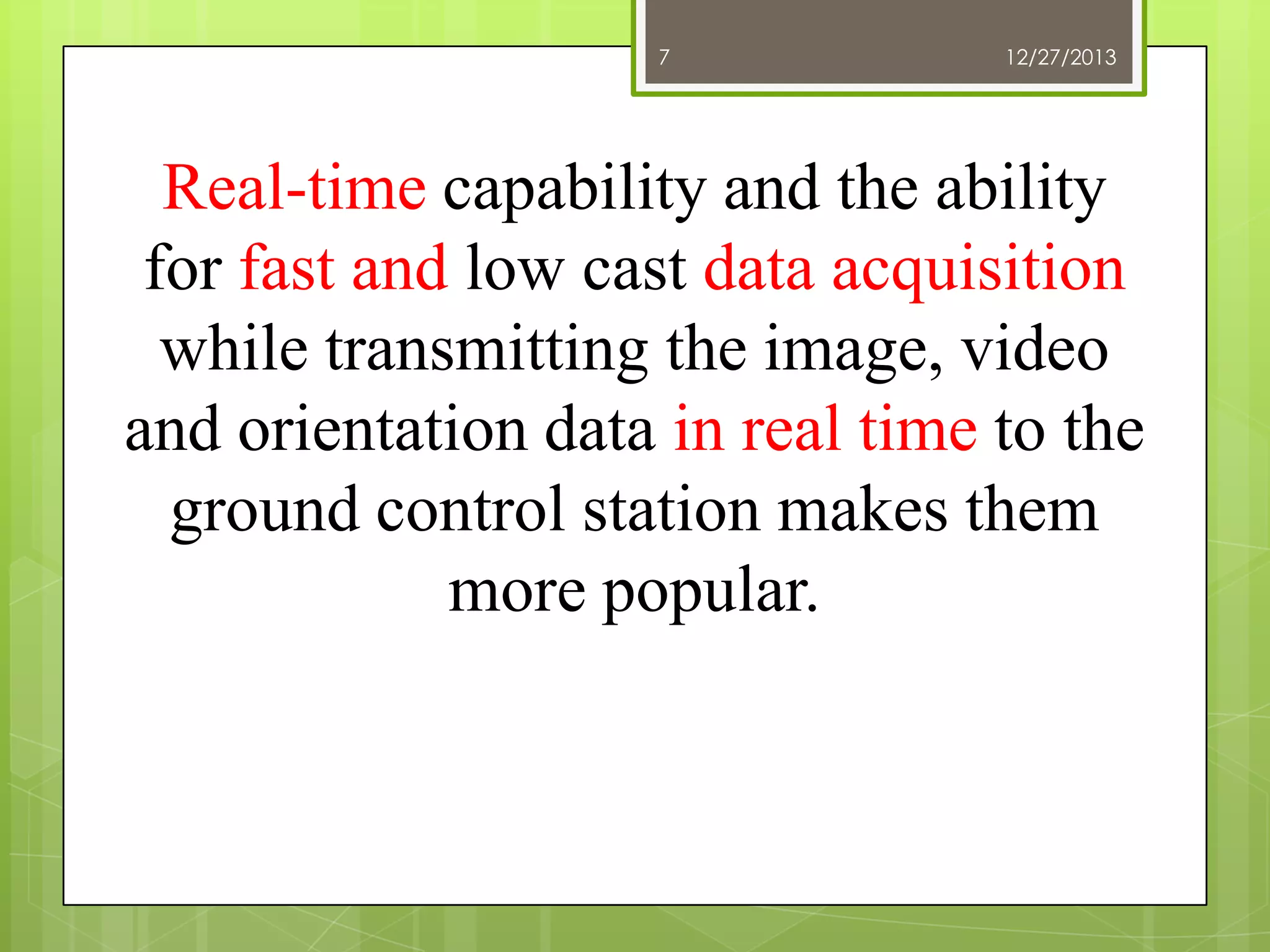 7

12/27/2013

Real-time capability and the ability
for fast and low cast data acquisition
while transmitting the image, video
and orientation data in real time to the
ground control station makes them
more popular.

 