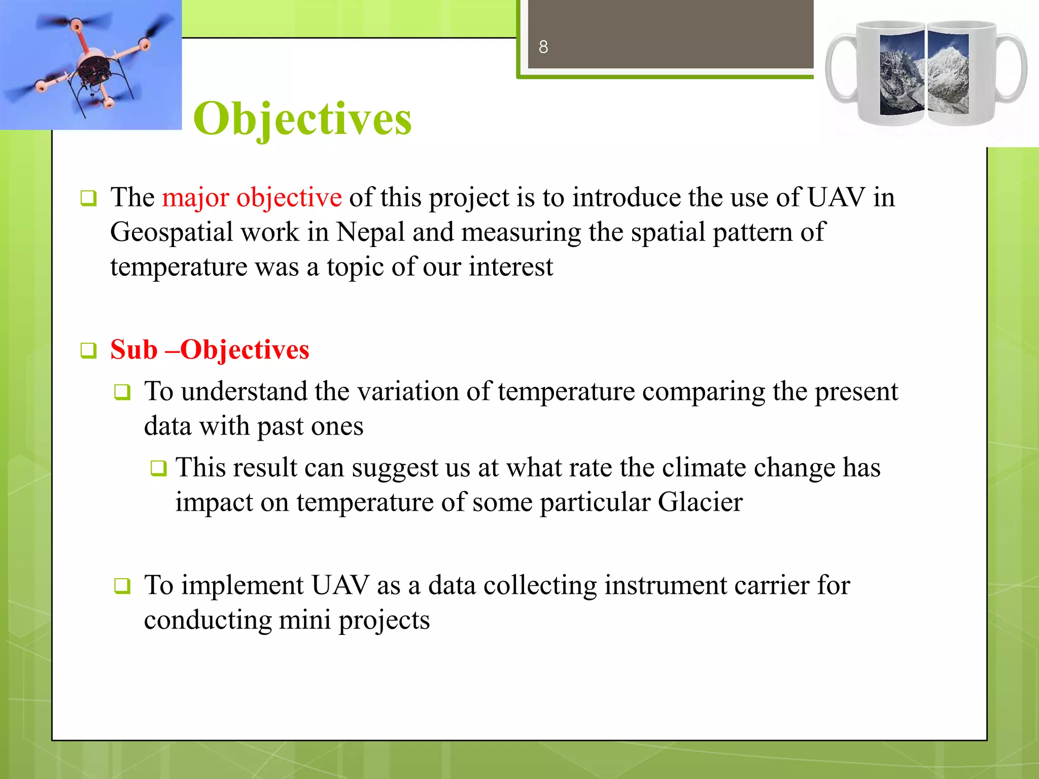 8

12/27/2013

Objectives


The major objective of this project is to introduce the use of UAV in
Geospatial work in Nepal and measuring the spatial pattern of
temperature was a topic of our interest



Sub –Objectives
 To understand the variation of temperature comparing the present
data with past ones
 This result can suggest us at what rate the climate change has
impact on temperature of some particular Glacier


To implement UAV as a data collecting instrument carrier for
conducting mini projects

 