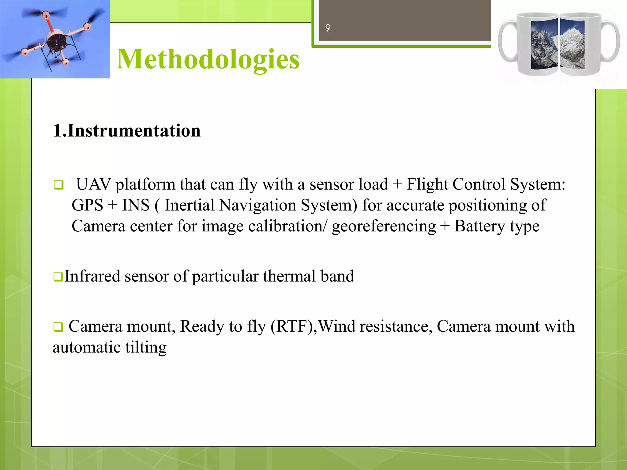 9

12/27/2013

Methodologies
1.Instrumentation


UAV platform that can fly with a sensor load + Flight Control System:
GPS + INS ( Inertial Navigation System) for accurate positioning of
Camera center for image calibration/ georeferencing + Battery type

Infrared sensor



of particular thermal band

Camera mount, Ready to fly (RTF),Wind resistance, Camera mount with
automatic tilting

 