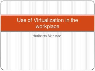 Heriberto Martinez
Use of Virtualization in the
workplace
 
