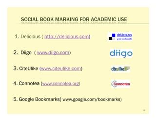 SOCIAL BOOK MARKING FOR ACADEMIC USE


1. Delicious ( http://delicious.com)

2. Diigo ( www.diigo.com)

3. CiteUlike (www.citeulike.com)

4. Connotea (www.connotea.org)


5. Google Bookmarks( www.google.com/bookmarks)
                                                 14
 