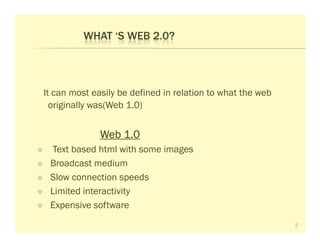 WHAT ‘S WEB 2.0?



It can most easily be defined in relation to what the web
  originally was(Web 1.0)


              Web 1.0
  Text based html with some images
 Broadcast medium
 Slow connection speeds
 Limited interactivity
 Expensive software
                                                            2
 
