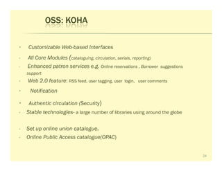 OSS: KOHA

•   Customizable Web-based Interfaces
•   All Core Modules (cataloguing, circulation, serials, reporting)
•   Enhanced patron services e.g. Online reservations , Borrower      suggestions
    support
•   Web 2.0 feature: RSS feed, user tagging, user    login, user comments

•    Notification

•    Authentic circulation (Security)
•   Stable technologies- a large number of libraries using around the globe

•   Set up online union catalogue.
•   Online Public Access catalogue(OPAC)


                                                                                    24
 