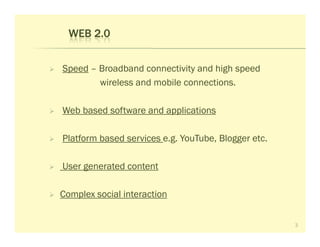 WEB 2.0


Speed – Broadband connectivity and high speed
        wireless and mobile connections.

Web based software and applications

Platform based services e.g. YouTube, Blogger etc.

User generated content

Complex social interaction


                                                     3
 
