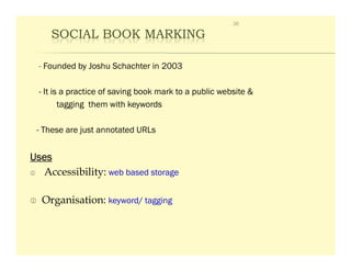 36

     SOCIAL BOOK MARKING

  - Founded by Joshu Schachter in 2003

  - It is a practice of saving book mark to a public website &
         tagging them with keywords

 - These are just annotated URLs


Uses
  Accessibility: web based storage

  Organisation: keyword/ tagging
 
