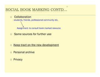 37

SOCIAL BOOK MARKING CONTD…
    Collaboration
   - students, friends, professional community etc.


       Assignment- to consult book marked resource

    Same sources for further use


   Keep tract on the new development

   Personal archive

   Privacy
 