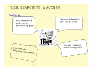 WEB: SEARCHING & ACCESS

Problems:
                            Too much information I
     Most of the sites I
                            can’t find the useful
     retrieve aren’t
     relevant to my query




                               How can I make my
                               search more specific?




                       38
 