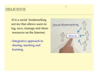 40

DELICIOUS


  -It is a social bookmarking
  service that allows users to
  tag, save, manage and share
   resources on the Internet.
                                      Delicious

  - Integrative approach to
    sharing, teaching and
    learning.
 