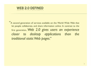 WEB 2.0 DEFINED



“A second generation of services available on the World Wide Web that
  let people collaborate, and share information online. In contrast to the
               Web 2.0 gives users an experience
  first generation,
  closer to desktop applications than the
  traditional static Web pages.”




                                                                             5
 