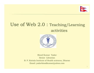 Use of Web 2.0 : Teaching/Learning
                                   activities




                     Binod Kumar Yadav
                       Senior Librarian
      B. P. Koirala Institute of Health sciences, Dharan
            Email: yadavbinodkumar@yahoo.com
                                                           1
 