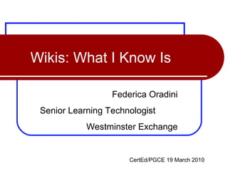 Wikis: What I Know Is Federica Oradini Senior Learning Technologist  Westminster Exchange CertEd/PGCE 19 March 2010 
