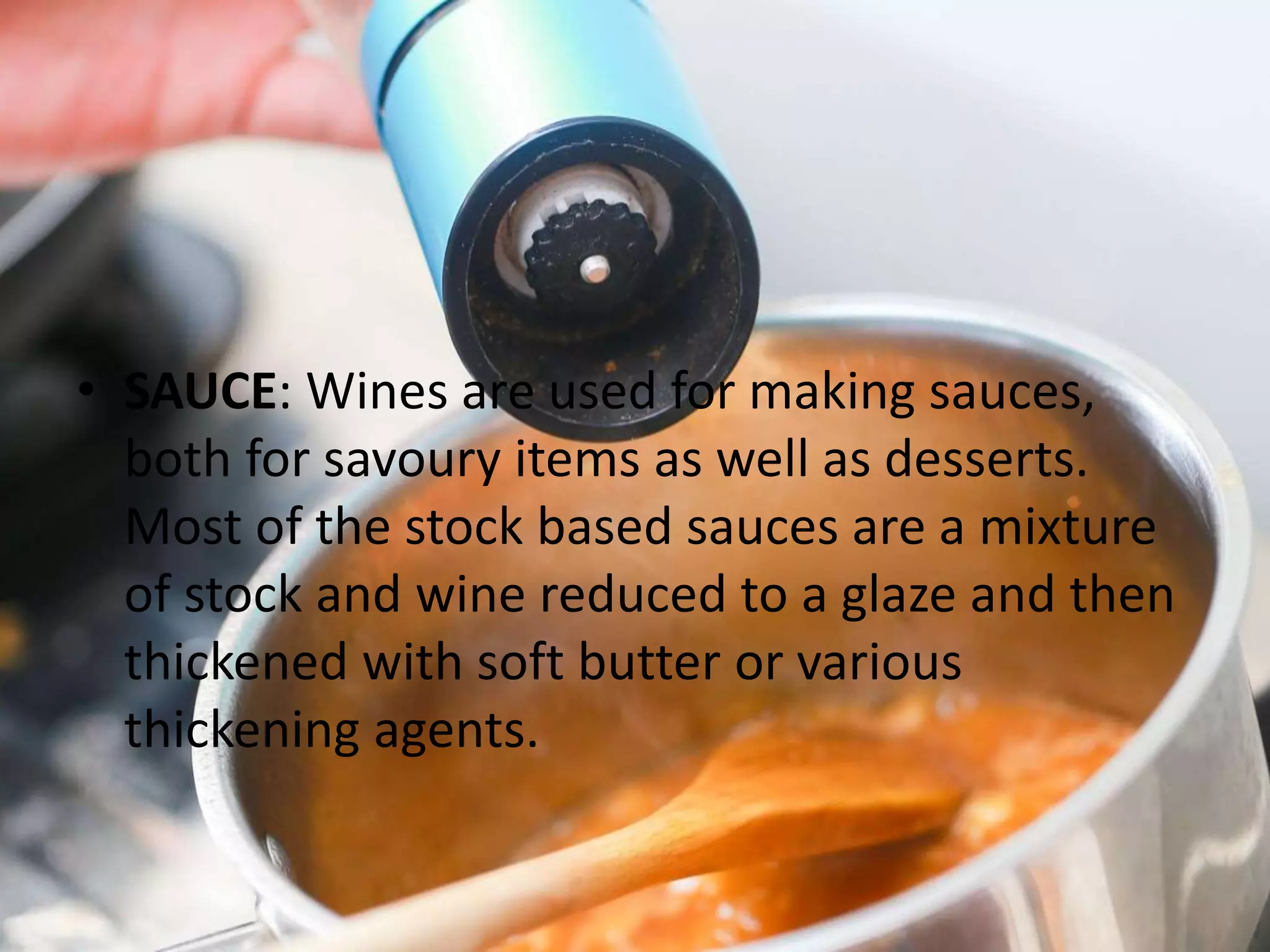• SAUCE: Wines are used for making sauces,
both for savoury items as well as desserts.
Most of the stock based sauces are a mixture
of stock and wine reduced to a glaze and then
thickened with soft butter or various
thickening agents.
 